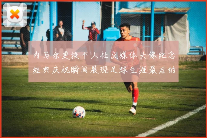 内马尔更换个人社交媒体头像纪念经典庆祝瞬间展现足球生涯最后的辉煌时刻