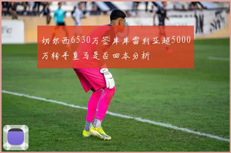 切尔西6530万签库库雷利亚超5000万转手皇马是否回本分析