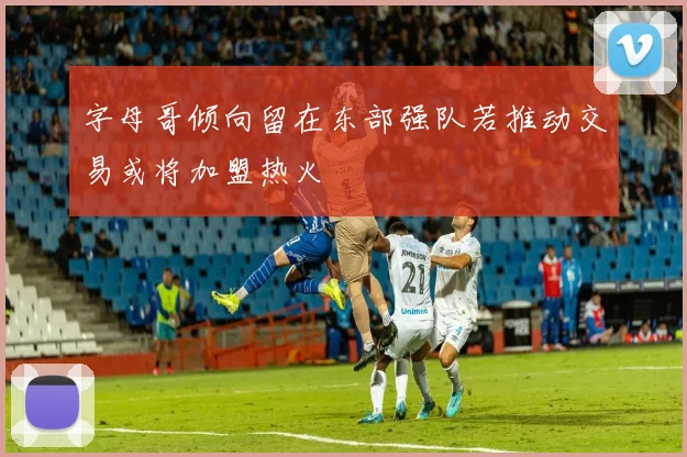 字母哥倾向留在东部强队若推动交易或将加盟热火