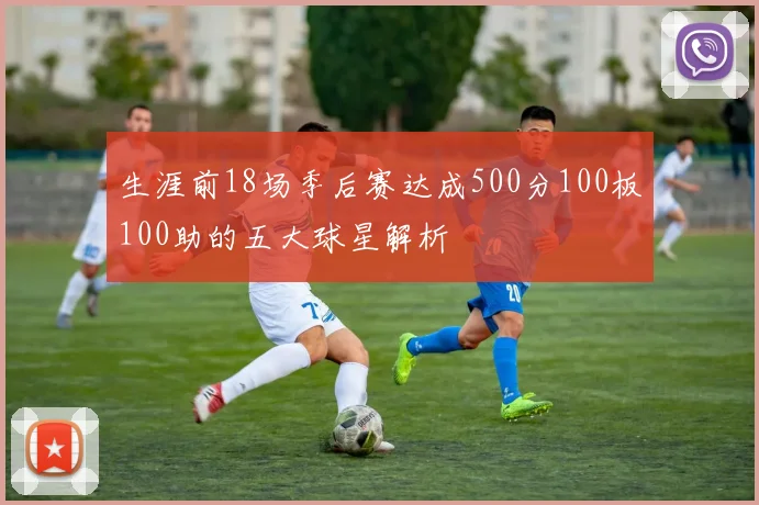 生涯前18场季后赛达成500分100板100助的五大球星解析