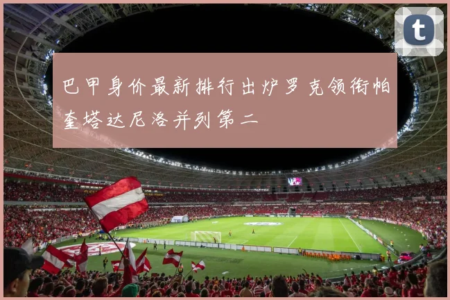 巴甲身价最新排行出炉罗克领衔帕奎塔达尼洛并列第二