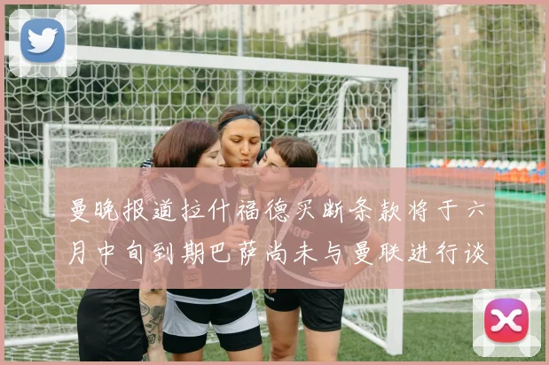 曼晚报道拉什福德买断条款将于六月中旬到期巴萨尚未与曼联进行谈判