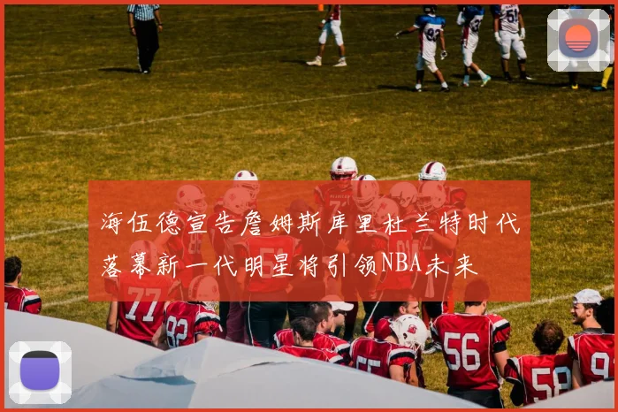 海伍德宣告詹姆斯库里杜兰特时代落幕新一代明星将引领NBA未来