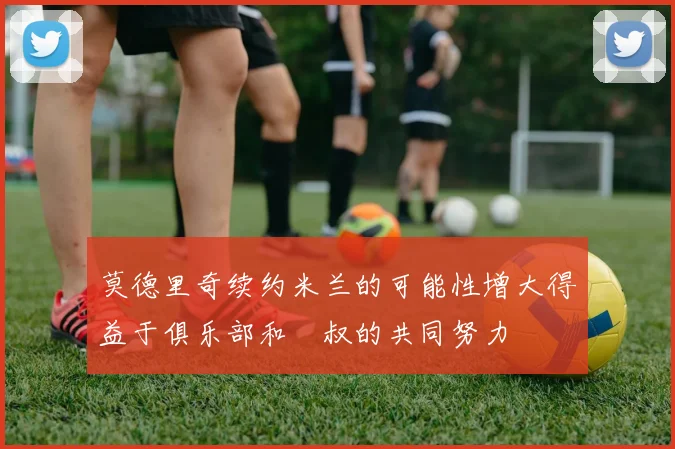 莫德里奇续约米兰的可能性增大得益于俱乐部和囧叔的共同努力