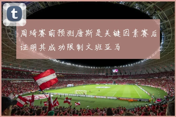 周琦赛前预测唐斯是关键因素赛后证明其成功限制文班亚马