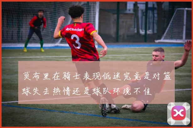 莫布里在骑士表现低迷究竟是对篮球失去热情还是球队环境不佳