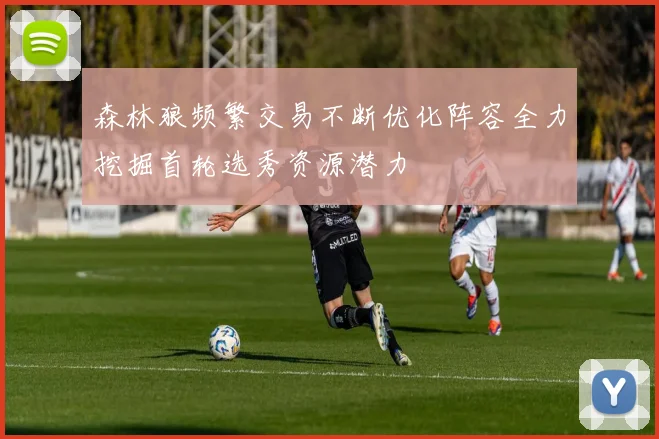 森林狼频繁交易不断优化阵容全力挖掘首轮选秀资源潜力